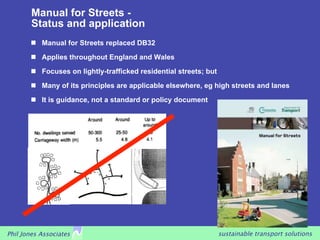 Manual for Streets -
        Status and application
         Manual for Streets replaced DB32
         Applies throughout England and Wales

         Focuses on lightly-trafficked residential streets; but

         Many of its principles are applicable elsewhere, eg high streets and lanes

         It is guidance, not a standard or policy document




Phil Jones Associates                                              sustainable transport solutions
 
