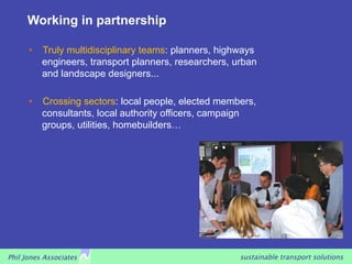 Working in partnership

      •   Truly multidisciplinary teams: planners, highways
          engineers, transport planners, researchers, urban
          and landscape designers...

      •   Crossing sectors: local people, elected members,
          consultants, local authority officers, campaign
          groups, utilities, homebuilders…




Phil Jones Associates                                  sustainable transport solutions
 