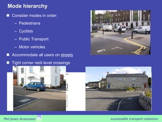 Mode hierarchy
   Consider modes in order:
       –  Pedestrians
       –  Cyclists
       –  Public Transport
       –  Motor vehicles
   Accommodate all users on streets
   Tight corner radii level crossings




Phil Jones Associates                    sustainable transport solutions
 