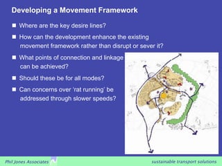 Developing a Movement Framework

     Where are the key desire lines?
     How can the development enhance the existing
      movement framework rather than disrupt or sever it?
     What points of connection and linkage
      can be achieved?
     Should these be for all modes?
     Can concerns over ‘rat running’ be
      addressed through slower speeds?




Phil Jones Associates                               sustainable transport solutions
 
