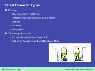 Street Character Types
     Consider
        –  Key dimensions (widths etc)
        –  Relationship to buildings and private realm
        –  Parking
        –  Materials
        –  Planting etc
     Terminology important
        –  Eg avenue, mews, lane, boulevard
        –  Not Minor Access Road, Local Distributor Road




Phil Jones Associates                                      sustainable transport solutions
 