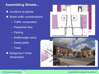 Assembling Streets...

      Junctions as places
      Street width considerations:
         –  Traffic composition
         –  Pedestrian flow
         –  Parking
         –  Width/height ratios
         –  Swept paths
         –  Trees
      Designing in three
       dimensions




Phil Jones Associates                 sustainable transport solutions
 