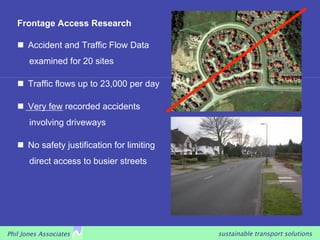 Frontage Access Research

     Accident and Traffic Flow Data
       examined for 20 sites

     Traffic flows up to 23,000 per day

     Very few recorded accidents
       involving driveways

     No safety justification for limiting
       direct access to busier streets




Phil Jones Associates                        sustainable transport solutions
 