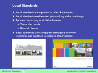 Local Standards

             Local standards are important to reflect local context
             Local standards need to cover placemaking and urban design
             Focus on improving local distinctiveness
                –  Vernacular details
                –  Material choices
             Local authorities are strongly recommended to review
              standards and guidance to embrace MfS principles.




Phil Jones Associates                                        sustainable transport solutions
 