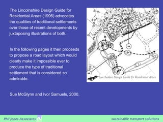 The Lincolnshire Design Guide for
   Residential Areas (1996) advocates
   the qualities of traditional settlements
   over those of recent developments by
   juxtaposing illustrations of both.


   In the following pages it then proceeds
   to propose a road layout which would
   clearly make it impossible ever to
   produce the type of traditional
   settlement that is considered so
   admirable.


   Sue McGlynn and Ivor Samuels, 2000.




Phil Jones Associates                         sustainable transport solutions
 