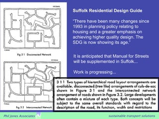 Suffolk Residential Design Guide

                        “There have been many changes since
                        1993 in planning policy relating to
                        housing and a greater emphasis on
                        achieving higher quality design. The
                        SDG is now showing its age.”


                        It is anticipated that Manual for Streets
                        will be supplemented in Suffolk...

                        Work is progressing...




Phil Jones Associates                      sustainable transport solutions
 