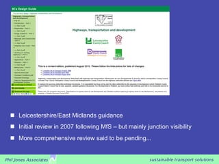    Leicestershire/East Midlands guidance
     Initial review in 2007 following MfS – but mainly junction visibility
     More comprehensive review said to be pending...


Phil Jones Associates                                     sustainable transport solutions
 