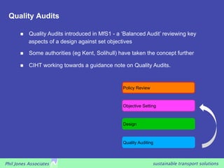 Quality Audits

            Quality Audits introduced in MfS1 - a ‘Balanced Audit’ reviewing key
             aspects of a design against set objectives

            Some authorities (eg Kent, Solihull) have taken the concept further

            CIHT working towards a guidance note on Quality Audits.


                                                   Policy Review



                                                   Objective Setting



                                                   Design



                                                   Quality Auditing



Phil Jones Associates                                              sustainable transport solutions
 