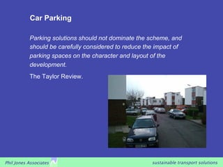 Car Parking

           Parking solutions should not dominate the scheme, and
           should be carefully considered to reduce the impact of
           parking spaces on the character and layout of the
           development.
           The Taylor Review.




Phil Jones Associates                                 sustainable transport solutions
 