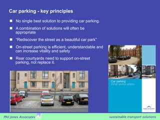 Car parking - key principles
       No single best solution to providing car parking.
       A combination of solutions will often be
        appropriate
       “Rediscover the street as a beautiful car park”
       On-street parking is efficient, understandable and
        can increase vitality and safety
       Rear courtyards need to support on-street
        parking, not replace it.




Phil Jones Associates                                        sustainable transport solutions
 