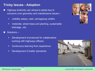 Tricky Issues - Adoption
    Highway Authority can refuse to adopt due to
     concerns over geometry and maintenance issues –

         visibility splays, radii, carriageway widths

         materials, street trees and planting, sustainable
          drainage...etc.

    Solutions –

         Development of protocols for collaborative
          working with highways officers

         Continuous learning from experience

         Development of better standards




Phil Jones Associates                                         sustainable transport solutions
 