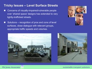 Tricky Issues – Level Surface Streets
     Concerns of visually-impaired/vulnerable people
      over ‘shared space’ designs has extended to very
      lightly-trafficked streets.

     Solutions – recognition of pros and cons of level
      surfaces, close dialogue with relevant groups,
      appropriate traffic speeds and volumes.




Phil Jones Associates                                     sustainable transport solutions
 