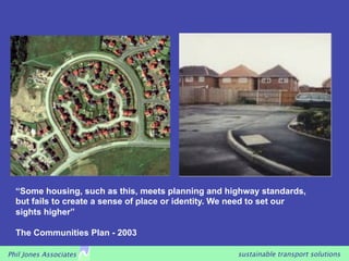 “Some housing, such as this, meets planning and highway standards,
  but fails to create a sense of place or identity. We need to set our
  sights higher”

  The Communities Plan - 2003

Phil Jones Associates                                 sustainable transport solutions
 