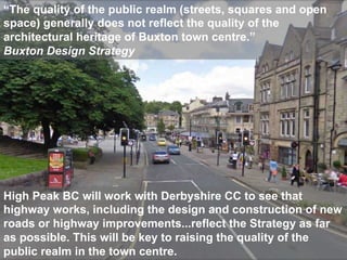 “The quality of the public realm (streets, squares and open
space) generally does not reflect the quality of the
architectural heritage of Buxton town centre.”
Buxton Design Strategy




High Peak BC will work with Derbyshire CC to see that
highway works, including the design and construction of new
roads or highway improvements...reflect the Strategy as far
as possible. This will be key to raising the quality of the
public realm in the town centre.
 Phil Jones Associates                       sustainable transport solutions
 