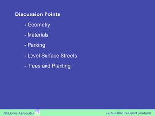 Discussion Points
              - Geometry

              - Materials

              - Parking

              - Level Surface Streets

              - Trees and Planting




Phil Jones Associates                   sustainable transport solutions
 