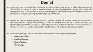 Demat
■ An account that is used to hold shares and securities in electronic format is called a Demat account.
The full form of Demat account is a dematerialised account. During online trading, the purpose of a
Demat account is to hold shares that have been bought or dematerialised (converted from physical to
electronic shares), thus making share trading easy for the users.
■ Demat Account or dematerialised account provides facility of holding shares and securities in
electronic format. During online trading, shares are bought and held in a Demat account, thus
facilitating easy trade for the users. A Demat Account holds all the investments an individual makes in
shares, government securities, exchange-traded funds, bonds and mutual funds in one place.
■ Benefits of opening a Demat account andAdvantages of Investing in Share Market:
– InvestmentGains:
– Dividend Income:
– Diversification:
– Ownership:
 