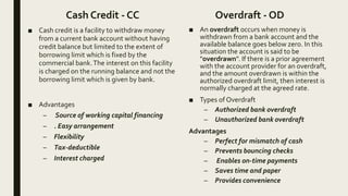 Cash Credit - CC
■ Cash credit is a facility to withdraw money
from a current bank account without having
credit balance but limited to the extent of
borrowing limit which is fixed by the
commercial bank.The interest on this facility
is charged on the running balance and not the
borrowing limit which is given by bank.
■ Advantages
– Source of working capital financing
– . Easy arrangement
– Flexibility
– Tax-deductible
– Interest charged
Overdraft - OD
■ An overdraft occurs when money is
withdrawn from a bank account and the
available balance goes below zero. In this
situation the account is said to be
"overdrawn". If there is a prior agreement
with the account provider for an overdraft,
and the amount overdrawn is within the
authorized overdraft limit, then interest is
normally charged at the agreed rate.
■ Types of Overdraft
– Authorized bank overdraft
– Unauthorized bank overdraft
Advantages
– Perfect for mismatch of cash
– Prevents bouncing checks
– Enables on-time payments
– Saves time and paper
– Provides convenience
 