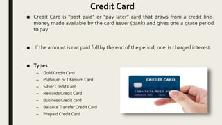 Credit Card
■ Credit Card is “post paid” or “pay later” card that draws from a credit line-
money made available by the card issuer (bank) and gives one a grace period
to pay
■ If the amount is not paid full by the end of the period, one is charged interest.
■ Types
– Gold Credit Card
– Platinum orTitanium Card
– Silver Credit Card
– Rewards Credit Card
– Business Credit card
– BalanceTransfer Credit Card
– Prepaid Credit Card
 
