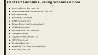 Credit Card Companies (Leading companies in India)
■ American Express Gold credit card
■ IndianOverseas BankVisa International Credit card
■ Axis Platinum card
■ Bank of India's IndiaCard
■ Gold International Card
■ Citibank Dinners Club International card
■ ICICI Bank Online card
■ Syndicate Global Gold Credit Card
■ CorpBank Gold card
■ Vijaya BankVisaGold Credit Card
■ HSBC Platinum card
■ CorpBank Classic card
■ Vijaya BankVISA Classic International Card
■ HDFC Silver credit card
 