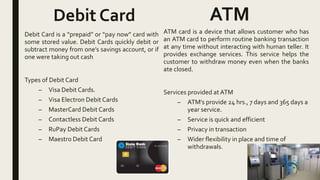 Debit Card
Debit Card is a “prepaid” or “pay now” card with
some stored value. Debit Cards quickly debit or
subtract money from one’s savings account, or if
one were taking out cash
Types of Debit Card
– Visa Debit Cards.
– Visa Electron Debit Cards
– MasterCard Debit Cards
– Contactless Debit Cards
– RuPay Debit Cards
– Maestro Debit Card
ATM
ATM card is a device that allows customer who has
an ATM card to perform routine banking transaction
at any time without interacting with human teller. It
provides exchange services. This service helps the
customer to withdraw money even when the banks
ate closed.
Services provided at ATM
– ATM’s provide 24 hrs., 7 days and 365 days a
year service.
– Service is quick and efficient
– Privacy in transaction
– Wider flexibility in place and time of
withdrawals.
 
