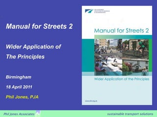 sustainable transport solutionsPhil Jones Associates
Manual for Streets 2
Wider Application of
The Principles
Birmingham
18 April 2011
Phil Jones, PJA
 