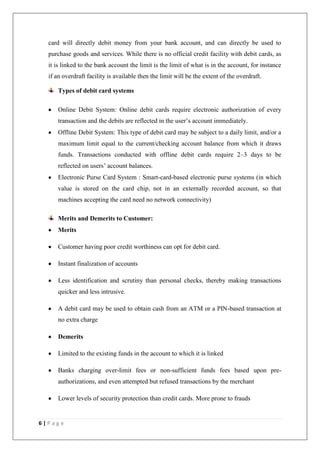 6 | P a g e
card will directly debit money from your bank account, and can directly be used to
purchase goods and services. While there is no official credit facility with debit cards, as
it is linked to the bank account the limit is the limit of what is in the account, for instance
if an overdraft facility is available then the limit will be the extent of the overdraft.
Types of debit card systems
Online Debit System: Online debit cards require electronic authorization of every
transaction and the debits are reflected in the user‘s account immediately.
Offline Debit System: This type of debit card may be subject to a daily limit, and/or a
maximum limit equal to the current/checking account balance from which it draws
funds. Transactions conducted with offline debit cards require 2–3 days to be
reflected on users‘ account balances.
Electronic Purse Card System : Smart-card-based electronic purse systems (in which
value is stored on the card chip, not in an externally recorded account, so that
machines accepting the card need no network connectivity)
Merits and Demerits to Customer:
Merits
Customer having poor credit worthiness can opt for debit card.
Instant finalization of accounts
Less identification and scrutiny than personal checks, thereby making transactions
quicker and less intrusive.
A debit card may be used to obtain cash from an ATM or a PIN-based transaction at
no extra charge
Demerits
Limited to the existing funds in the account to which it is linked
Banks charging over-limit fees or non-sufficient funds fees based upon pre-
authorizations, and even attempted but refused transactions by the merchant
Lower levels of security protection than credit cards. More prone to frauds
 