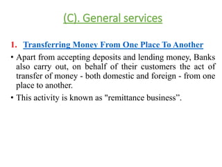 (C). General services 
1. Transferring Money From One Place To Another 
• Apart from accepting deposits and lending money, Banks 
also carry out, on behalf of their customers the act of 
transfer of money - both domestic and foreign - from one 
place to another. 
• This activity is known as "remittance business”. 
 