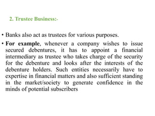 2. Trustee Business:- 
• Banks also act as trustees for various purposes. 
• For example, whenever a company wishes to issue 
secured debentures, it has to appoint a financial 
intermediary as trustee who takes charge of the security 
for the debenture and looks after the interests of the 
debenture holders. Such entities necessarily have to 
expertise in financial matters and also sufficient standing 
in the market/society to generate confidence in the 
minds of potential subscribers 
 