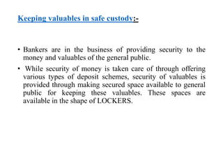 Keeping valuables in safe custody:- 
• Bankers are in the business of providing security to the 
money and valuables of the general public. 
• While security of money is taken care of through offering 
various types of deposit schemes, security of valuables is 
provided through making secured space available to general 
public for keeping these valuables. These spaces are 
available in the shape of LOCKERS. 
 