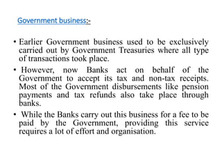Government business:- 
• Earlier Government business used to be exclusively 
carried out by Government Treasuries where all type 
of transactions took place. 
• However, now Banks act on behalf of the 
Government to accept its tax and non-tax receipts. 
Most of the Government disbursements like pension 
payments and tax refunds also take place through 
banks. 
• While the Banks carry out this business for a fee to be 
paid by the Government, providing this service 
requires a lot of effort and organisation. 
 