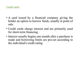 Credit card:- 
• A card issued by a financial company giving the 
holder an option to borrow funds, usually at point of 
sale. 
• Credit cards charge interest and are primarily used 
for short-term financing. 
• Interest usually begins one month after a purchase is 
made and borrowing limits are pre-set according to 
the individual's credit rating 
 