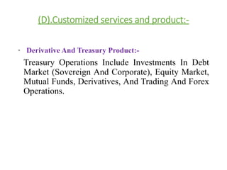 (D).Customized services and product:- 
• Derivative And Treasury Product:- 
Treasury Operations Include Investments In Debt 
Market (Sovereign And Corporate), Equity Market, 
Mutual Funds, Derivatives, And Trading And Forex 
Operations. 
 
