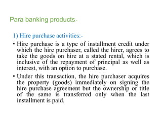 Para banking products:- 
1) Hire purchase activities:- 
• Hire purchase is a type of installment credit under 
which the hire purchaser, called the hirer, agrees to 
take the goods on hire at a stated rental, which is 
inclusive of the repayment of principal as well as 
interest, with an option to purchase. 
• Under this transaction, the hire purchaser acquires 
the property (goods) immediately on signing the 
hire purchase agreement but the ownership or title 
of the same is transferred only when the last 
installment is paid. 
 