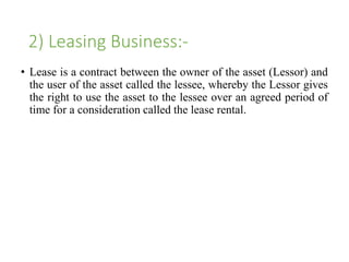 2) Leasing Business:- 
• Lease is a contract between the owner of the asset (Lessor) and 
the user of the asset called the lessee, whereby the Lessor gives 
the right to use the asset to the lessee over an agreed period of 
time for a consideration called the lease rental. 
 