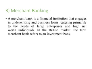 3) Merchant Banking:- 
• A merchant bank is a financial institution that engages 
in underwriting and business loans, catering primarily 
to the needs of large enterprises and high net 
worth individuals. In the British market, the term 
merchant bank refers to an investment bank. 
 