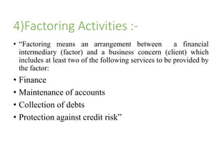 4)Factoring Activities :- 
• “Factoring means an arrangement between a financial 
intermediary (factor) and a business concern (client) which 
includes at least two of the following services to be provided by 
the factor: 
• Finance 
• Maintenance of accounts 
• Collection of debts 
• Protection against credit risk” 
 