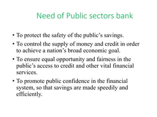 Need of Public sectors bank 
• To protect the safety of the public’s savings. 
• To control the supply of money and credit in order 
to achieve a nation’s broad economic goal. 
• To ensure equal opportunity and fairness in the 
public’s access to credit and other vital financial 
services. 
• To promote public confidence in the financial 
system, so that savings are made speedily and 
efficiently. 
 