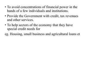 • To avoid concentrations of financial power in the 
hands of a few individuals and institutions. 
• Provide the Government with credit, tax revenues 
and other services. 
• To help sectors of the economy that they have 
special credit needs for 
eg. Housing, small business and agricultural loans et 
 