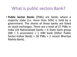What is public sectors Bank? 
• Public Sector Banks (PSBs) are banks where a 
majority stake (i.e. more than 50%) is held by a 
government. The shares of these banks are listed 
on stock exchanges. There are a total of 27 PSBs in 
India [19 Nationalized banks + 6 State bank group 
(SBI + 5 associates) + 1 IDBI bank (Other Public 
Sector-Indian Bank) = 26 PSBs + 1 recent Bhartiya 
Mahila Bank]. 
 