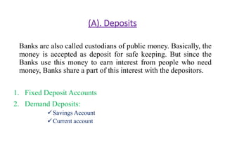 (A). Deposits 
Banks are also called custodians of public money. Basically, the 
money is accepted as deposit for safe keeping. But since the 
Banks use this money to earn interest from people who need 
money, Banks share a part of this interest with the depositors. 
1. Fixed Deposit Accounts 
2. Demand Deposits: 
Savings Account 
Current account 
 