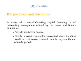 (B).Credits 
Bill purchase and discount:- 
• A source of receivables/working capital financing is bill 
discounting arrangement offered by the banks and finance 
companies. 
- Provide short-term finance. 
- Get the account receivables discounted which the client 
would have otherwise received from the buyer at the end 
of credit period. 
 
