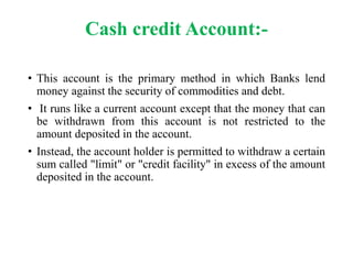 Cash credit Account:- 
• This account is the primary method in which Banks lend 
money against the security of commodities and debt. 
• It runs like a current account except that the money that can 
be withdrawn from this account is not restricted to the 
amount deposited in the account. 
• Instead, the account holder is permitted to withdraw a certain 
sum called "limit" or "credit facility" in excess of the amount 
deposited in the account. 
 
