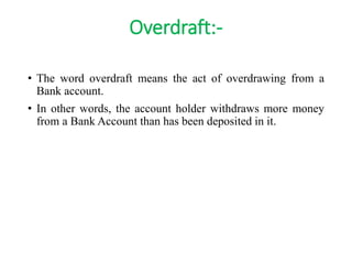 Overdraft:- 
• The word overdraft means the act of overdrawing from a 
Bank account. 
• In other words, the account holder withdraws more money 
from a Bank Account than has been deposited in it. 
 