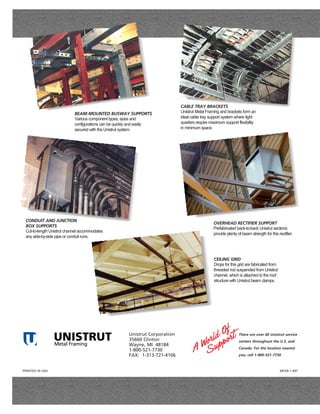 CABLE TRAY BRACKETS
                            BEAM-MOUNTED BUSWAY SUPPORTS                       Unistrut Metal Framing and brackets form an
                            Various component types, sizes and                 ideal cable tray support system where tight
                            configurations can be quickly and easily           quarters require maximum support flexibility
                            secured with the Unistrut system.                  in minimum space.




 CONDUIT AND JUNCTION
                                                                                                  OVERHEAD RECTIFIER SUPPORT
 BOX SUPPORTS
                                                                                                  Prefabricated back-to-back Unistrut sections
 Cut-to-length Unistrut channel accommodates
                                                                                                  provide plenty of beam strength for this rectifier.
 any side-by-side pipe or conduit runs.




                                                                                                  CEILING GRID
                                                                                                  Drops for this grid are fabricated from
                                                                                                  threaded rod suspended from Unistrut
                                                                                                  channel, which is attached to the roof
                                                                                                  structure with Unistrut beam clamps.




                 UNISTRUT
       TM

                                                        Unistrut Corporation                                      There are over 60 Unistrut service
                                                        35660 Clinton                                             centers throughout the U.S. and
                 Metal Framing                          Wayne, MI 48184
                                                                                                                  Canada. For the location nearest
                                                        1-800-521-7730
                                                        FAX: 1-313-721-4106                                       you, call 1-800-521-7730



PRINTED IN USA                                                                                                                              MFEB-1 897
 