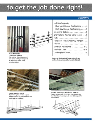 to get the job done right!
                                                                                                        CONTENTS

                                                    Lighting Supports
                                                       Fluorscent Fixture Applications . . . . . 4
                                                       High-bay Fixture Applications . . . . . . . 5
                                                    Mounting Options . . . . . . . . . . . . . . . . . . . . 5
                                                    Channel and Related Components . . . . 6
                                                    Nuts . . . . . . . . . . . . . . . . . . . . . . . . . . . . . . . . . 7
                                                    Florescent Fixture/Raceway Hangers . . 7
                                                    Finishes . . . . . . . . . . . . . . . . . . . . . . . . . . . . . . 7
                                                    Electrical Accessories . . . . . . . . . . . . . . 8-13
                                                    Technical Data . . . . . . . . . . . . . . . . . . . 14-18
                                                    Guide Specification . . . . . . . . . . . . . . . . . . 19
WALL-MOUNTED
CONDUIT SUPPORTS
Wall-mounted Unistrut channel and
pipe clamps work together to provide             Note: All dimensions in parenthesis are
an ideal support system for this                 millimeters, unless otherwise indicated.
vertical conduit run.




CABLE TRAY SUPPORTS                            TRAPEZE HANGERS FOR CONDUIT SUPPORT
The Unistrut system provides support           Trapeze hangers made from Unistrut channel suspended
solutions to match the many twists and turns   from Unistrut beam clamps provide dependable support for
of this cable tray installation.               this conduit run.




                                                                                                                               3
 