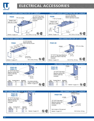 TM




                                     ELECTRICAL ACCESSORIES
UNISTRUT


 CONDUIT HANGER CONNECTION FOR 1/2” CONDUIT                                                         CONDUIT HANGER CONNECTION FOR 3/4” CONDUIT
                                                                                                                                          1
                                                                           1
                                                                                                                                           ⁄4" X 5⁄8" Flat Head
                                                                           ⁄4" X 5⁄8" Flat Head      P2536                                Machine Screws and
                P2535          7                                           Machine Screws and
                                ⁄8" (22.2) Dia.                                                                                           P3016-1420 Nuts Included
                                                                           P3016-1420 Nuts                     1 3⁄32" (27.8) Dia.
         Design Load                                                       Included
       400 Lbs (1.3 kN)                                                                              Design Load
                                                                                                   200 Lbs (1.3 kN)



                                                                                                  1 5⁄8"
                                                          4"                                      (41.3)                                      5 1⁄8"
                                                        (101.6)                                                                               (130.2)
      Material: 12 gage (2.7)                             Wt./C 28 lbs. (12.7 kg)                 Material: 16 gage (1.5)                          Wt./C 36 lbs. (16.3 kg)



 OUTLET BOX CONNECTION                                                                                                      END CONNECTORS FOR 1/2” CONDUIT
                                                1
                                                    ⁄4" X 5⁄8" Flat Head
                                                Machine Screws and
                   P2522                 1 15⁄16" P3016-1420 Nuts Included
                                                                                                     P3521-50
                                 1 3⁄16" (49.2)
                         1 3⁄16" (30.2)                                                                                                                              7
                                                                                                                                                                         ⁄8" (22.2) Dia.
                1 15⁄16" (30.2)                                                                                             P3000
                 (49.2)




                                                                                                       1                                                2 1⁄4"
                                      6 1⁄4"                                                            ⁄4" X 5⁄8" Flat Head Machine                    (57.2)
                                     (158.8)           3 Knockouts                                     Screw and P3016-1420 Nut
                                                       7
                                                         ⁄8" (22.2) Dia.                               Included
     Material: 12 gage (2.7)                                  Wt./C 35 lbs (15.9 kg)              Material: 12 gage (2.7)                       Wt./C 27 lbs. (16.3 kg)


 END CONNECTORS FOR 1/2” & 3/4” CONDUIT                                                                              END CONNECTORS FOR 1/2” & 3/4” CONDUIT
                                                                                                                                           P5500
                P2521-50                                                           A                    P5521-50                                                               A
                P2521-75                                                                                P5521-75
       1
        ⁄4" X 5⁄8" Flat Head                                                                                     1
       Machine Screw and                                                                                          ⁄4" X 5⁄8" Flat Head
       P3016-1420 Nut                                                                                            Machine Screw and
       Included                                                                                                  P3016-1420 Nut
                                                                    2 1⁄16"                                      Included
                                                                    (52.4)                                                                                        1 3⁄8"
                                                                                                                                                                  (34.9)
       Part    Conduit Size A             Weight/C                                                 Part   Conduit Size A             Weight/C
      Number        In                    Lbs kg              For Unistrut channels               Number       In                    Lbs kg
                                                              P1000, P1100 & P2000.
      P2521-50     1/2                    27 12.2             Material: 12 gage (2.7)             P5521-50    1/2                    27 12.2
      P2521-75     3/4                    26 11.8                                                 P5521-75    3/4                    26 11.8      Material: 12 gage (2.7)




 END CONNECTORS FOR 1/2” & 3/4” CONDUIT                                                                                        END CONNECTORS FOR 1” CONDUIT
                                                                                                                                          Tapped for 1"
                                       P5500
                  P5021-50                                                     A                                                                         Conduit Thread
                                                                                                                     P2521-100
                  P5021-75
       1                                                                                                                             P1000
           ⁄4" X 5⁄8" Flat Head
       Machine Screw and
                                                                                                           1
       P3016-1420 Nut                                                                                       ⁄4" X 5⁄8" Flat Head
       Included                                                                                            Machine Screw and
                                                                                                           P3016-1420 Nut                                                 2 1⁄16"
                                                                  1 3⁄8"
                                                                  (34.9)                                   Included                                                       (52.4)
            Part       Conduit Size A          Weight/C
           Number           In                 Lbs kg
           P5021-50           1/2              31      14.1                                                Not UL-listed or CSA approved
           P5021-75           3/4              30      13.6     Material: 12 gage (2.7)                    Material: 12 gage (2.7)                               Wt./C 24 lbs. (10.9 kg)




 8
 