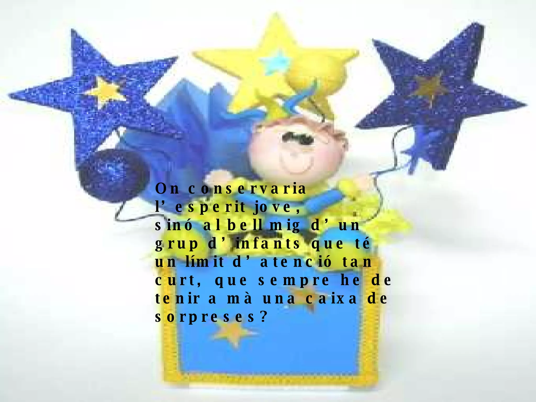 On conservaria l’esperit jove, sinó al bell mig d’un grup d’infants que té un límit d’atenció tan curt,  que sempre he de tenir a mà una caixa de sorpreses?   