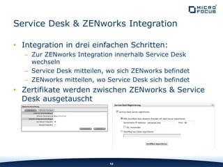 • Integration in drei einfachen Schritten:
– Zur ZENworks Integration innerhalb Service Desk
wechseln
– Service Desk mitteilen, wo sich ZENworks befindet
– ZENworks mitteilen, wo Service Desk sich befindet
• Zertifikate werden zwischen ZENworks & Service
Desk ausgetauscht
10
Service Desk & ZENworks Integration
 