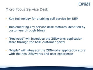 Micro Focus Service Desk
• Key technology for enabling self service for UEM
• Implementing key service desk features identified by
customers through Ideas
• “Redwood” will introduce the ZENworks application
store through the NSD customer portal
• “Maple” will integrate the ZENworks application store
with the new ZENworks end user experience
 