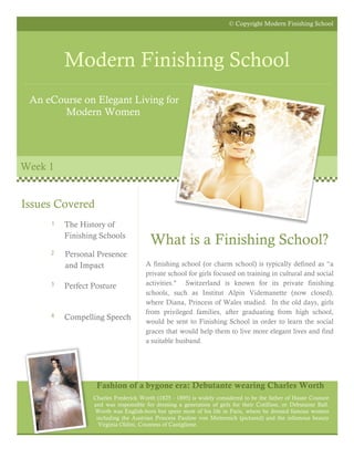 © Copyright Modern Finishing School




         Modern Finishing School
 An eCourse on Elegant Living for
       Modern Women




Week 1


Issues Covered
     1   The History of
         Finishing Schools
                                       What is a Finishing School?
     2   Personal Presence
         and Impact                  A finishing school (or charm school) is typically defined as “a
                                     private school for girls focused on training in cultural and social
     3   Perfect Posture             activities." Switzerland is known for its private finishing
                                     schools, such as Institut Alpin Videmanette (now closed),
                                     where Diana, Princess of Wales studied. In the old days, girls
     4
                                     from privileged families, after graduating from high school,
         Compelling Speech           would be sent to Finishing School in order to learn the social
                                     graces that would help them to live more elegant lives and find
                                     a suitable husband.




                  Fashion of a bygone era: Debutante wearing Charles Worth
                 Charles Frederick Worth (1825 - 1895) is widely considered to be the father of Haute Couture
                 and was responsible for dressing a generation of girls for their Cotillion, or Debutante Ball.
                 Worth was English-born but spent most of his life in Paris, where he dressed famous women
                  including the Austrian Princess Pauline von Metternich (pictured) and the infamous beauty
                   Virginia Oldini, Countess of Castiglione.
 